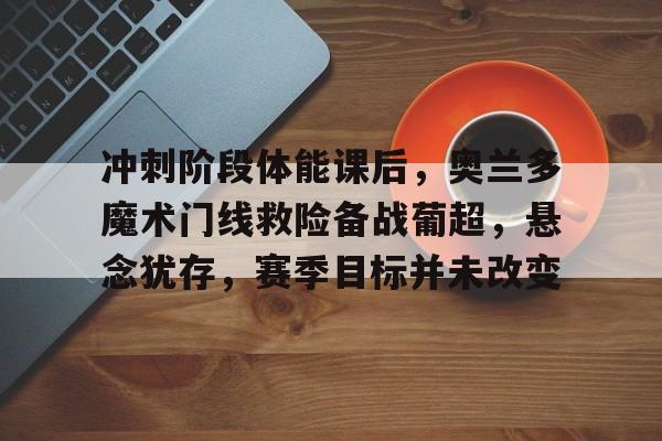 关于冲刺阶段体能课后，奥兰多魔术门线救险备战葡超，悬念犹存，赛季目标并未改变的信息